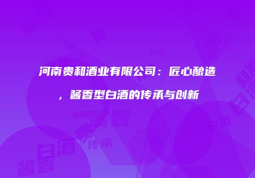 河南贵和酒业有限公司：匠心酿造，酱香型白酒的传承与创新