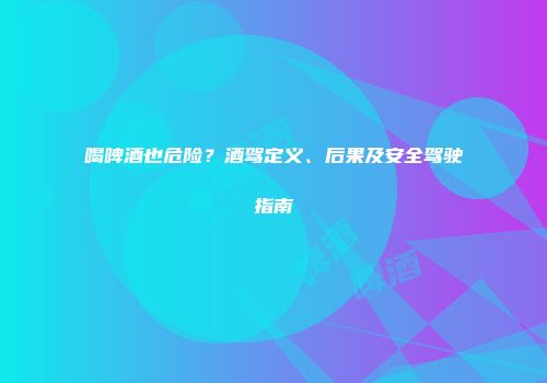 喝啤酒也危险？酒驾定义、后果及安全驾驶指南