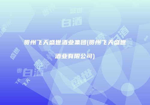 贵州飞天盛世酒业集团(贵州飞天盛世酒业有限公司)