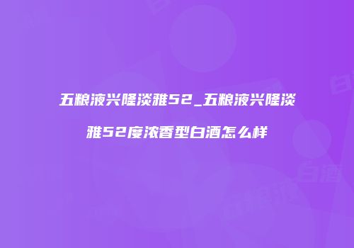 五粮液兴隆淡雅52_五粮液兴隆淡雅52度浓香型白酒怎么样