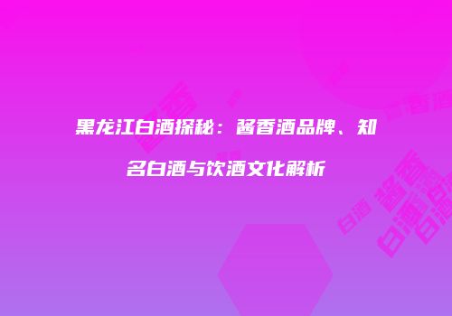 黑龙江白酒探秘：酱香酒品牌、知名白酒与饮酒文化解析
