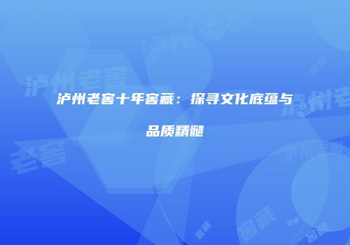 泸州老窖十年窖藏：探寻文化底蕴与品质精髓