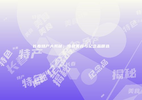 长春特产大揭秘：特色美食与纪念品精选