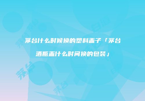 茅台什么时候换的塑料盖子「茅台酒瓶盖什么时间换的包装」