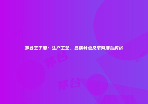 茅台王子酒：生产工艺、品质特点及系列酒款解析