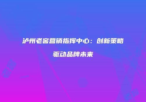 泸州老窖营销指挥中心：创新策略驱动品牌未来