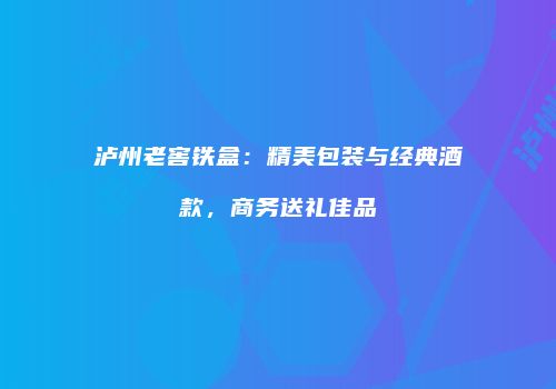 泸州老窖铁盒：精美包装与经典酒款，商务送礼佳品