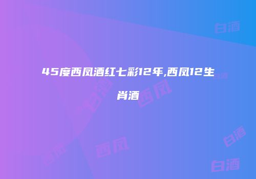 45度西凤酒红七彩12年,西凤12生肖酒