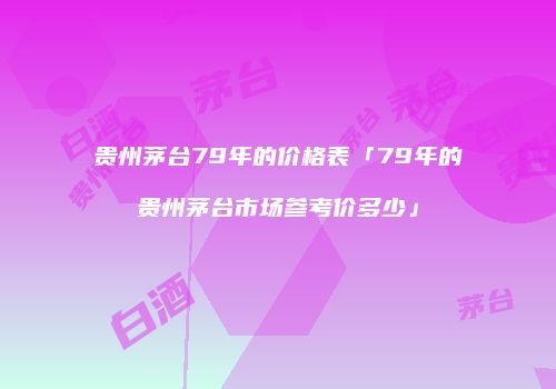 贵州茅台79年的价格表「79年的贵州茅台市场参考价多少」