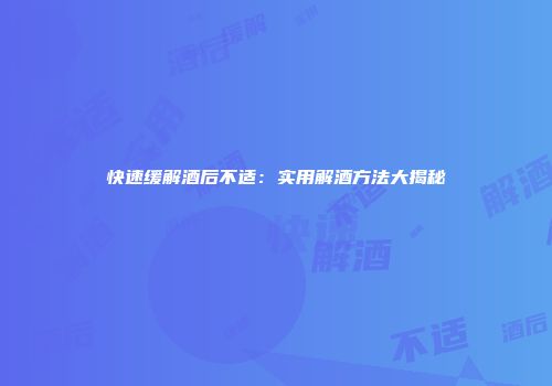 快速缓解酒后不适：实用解酒方法大揭秘