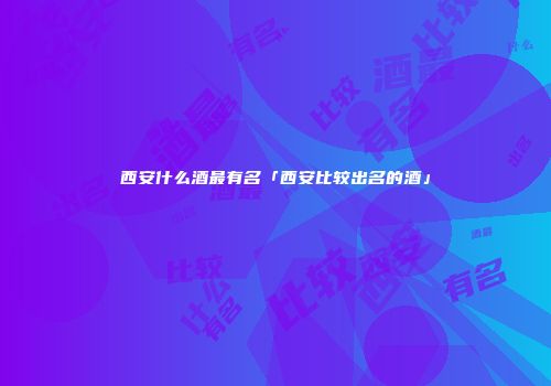 西安什么酒最有名「西安比较出名的酒」