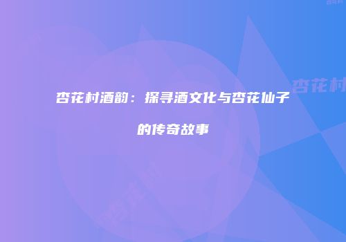杏花村酒韵：探寻酒文化与杏花仙子的传奇故事