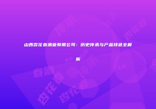 山西杏花春酒业有限公司：历史传承与产品特色全解析