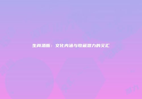 生肖酒瓶：文化内涵与收藏潜力的交汇