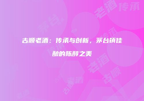 古顺老酒：传承与创新，茅台镇佳酿的陈醇之美