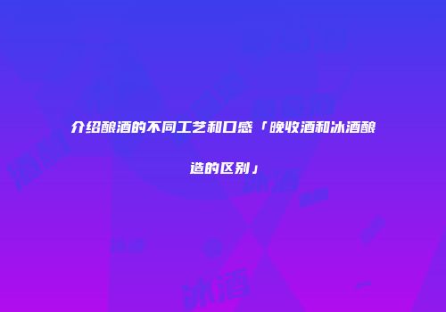 介绍酿酒的不同工艺和口感「晚收酒和冰酒酿造的区别」