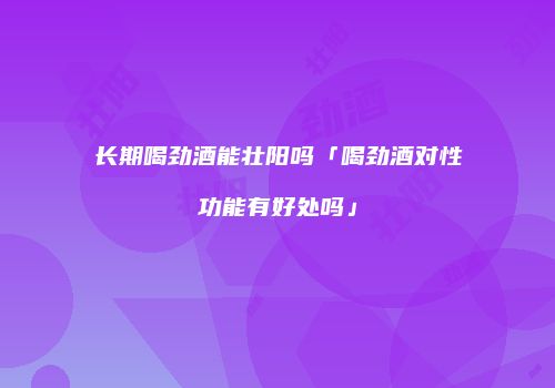 长期喝劲酒能壮阳吗「喝劲酒对性功能有好处吗」