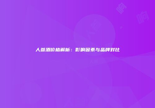 人参酒价格解析：影响因素与品牌对比