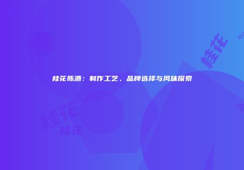 桂花陈酒：制作工艺、品牌选择与风味探索