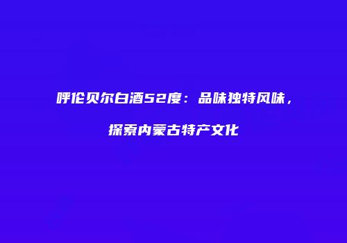 呼伦贝尔白酒52度：品味独特风味，探索内蒙古特产文化