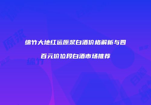 绵竹大地红运原浆白酒价格解析与四百元价位段白酒市场推荐