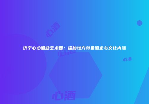 济宁心心酒业艺术团：探秘地方特色酒企与文化内涵