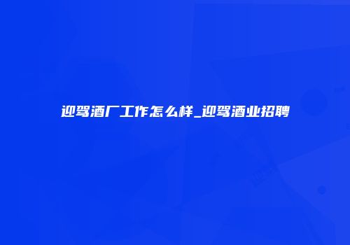 迎驾酒厂工作怎么样_迎驾酒业招聘