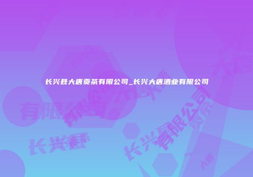 长兴县大唐贡茶有限公司_长兴大唐酒业有限公司