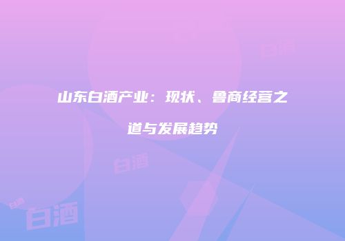 山东白酒产业：现状、鲁商经营之道与发展趋势