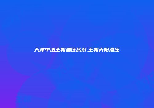 天津中法王朝酒庄旅游,王朝天阳酒庄