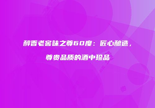 醇香老窖味之尊60度：匠心酿造，尊贵品质的酒中珍品