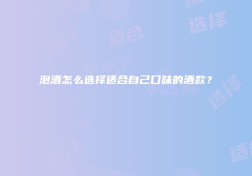 泡酒怎么选择适合自己口味的酒款？