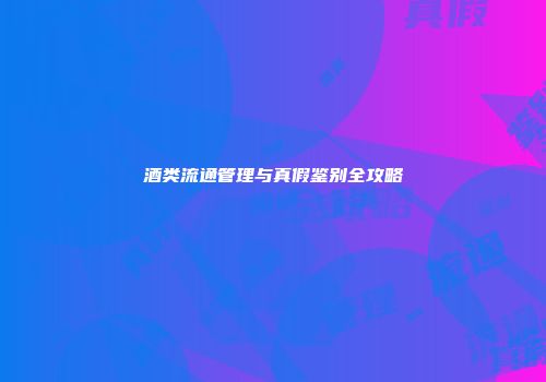 酒类流通管理与真假鉴别全攻略