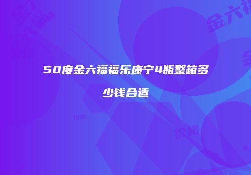 50度金六福福乐康宁4瓶整箱多少钱合适