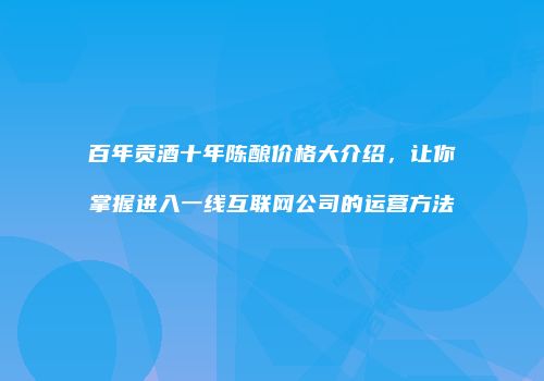 百年贡酒十年陈酿价格大介绍，让你掌握进入一线互联网公司的运营方法
