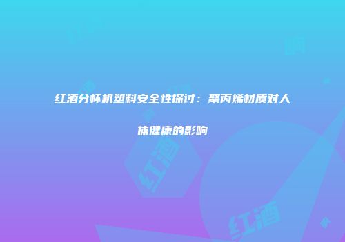 红酒分杯机塑料安全性探讨：聚丙烯材质对人体健康的影响