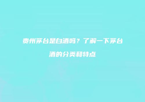 贵州茅台是白酒吗？了解一下茅台酒的分类和特点