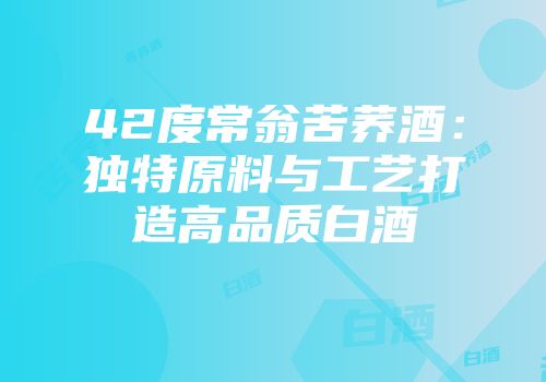 42度常翁苦荞酒：独特原料与工艺打造高品质白酒