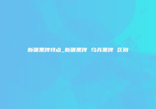 新疆黑啤特点_新疆黑啤 乌苏黑啤 区别