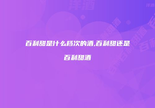 百利甜是什么档次的酒,百利甜还是百利甜酒