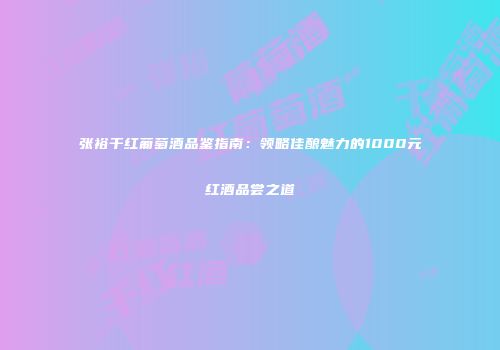 张裕干红葡萄酒品鉴指南：领略佳酿魅力的1000元红酒品尝之道