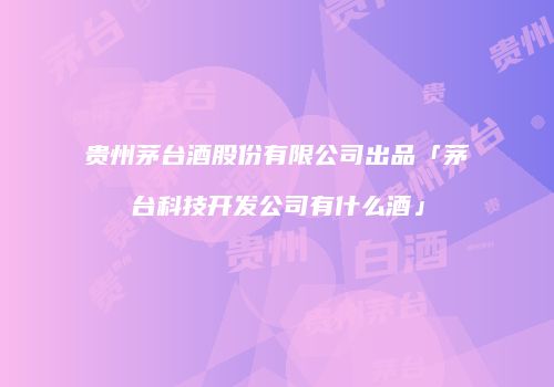 贵州茅台酒股份有限公司出品「茅台科技开发公司有什么酒」