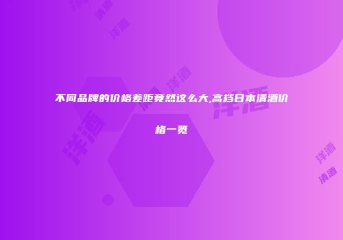 不同品牌的价格差距竟然这么大,高档日本清酒价格一览