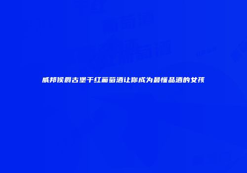 威邦侯爵古堡干红葡萄酒让你成为最懂品酒的女孩
