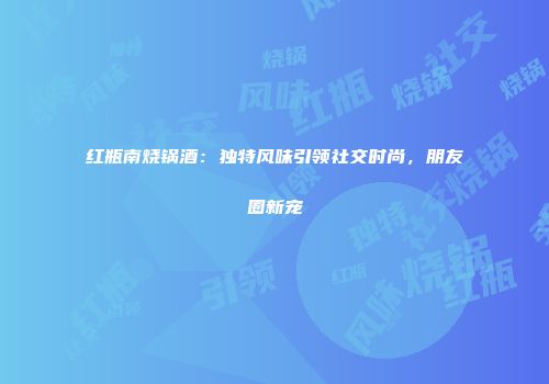 红瓶南烧锅酒：独特风味引领社交时尚，朋友圈新宠