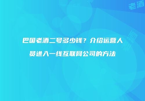 巴国老酒二号多少钱？介绍运营人员进入一线互联网公司的方法