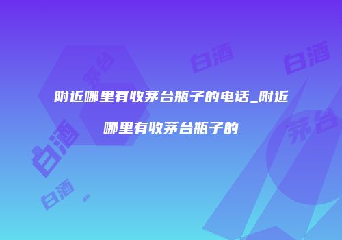 附近哪里有收茅台瓶子的电话_附近哪里有收茅台瓶子的