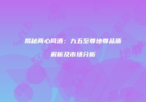 揭秘两心同酒：九五至尊地尊品质解析及市场分析