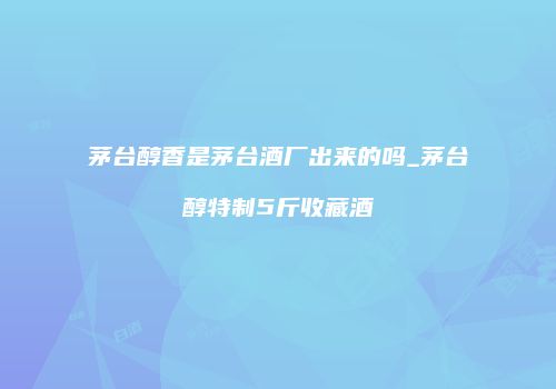 茅台醇香是茅台酒厂出来的吗_茅台醇特制5斤收藏酒