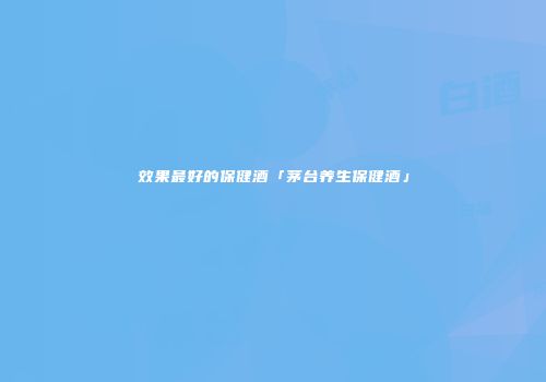 效果最好的保健酒「茅台养生保健酒」